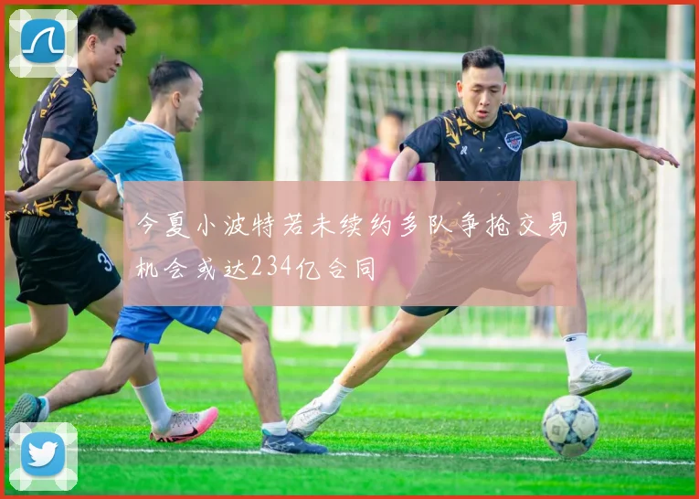 今夏小波特若未续约多队争抢交易机会或达234亿合同