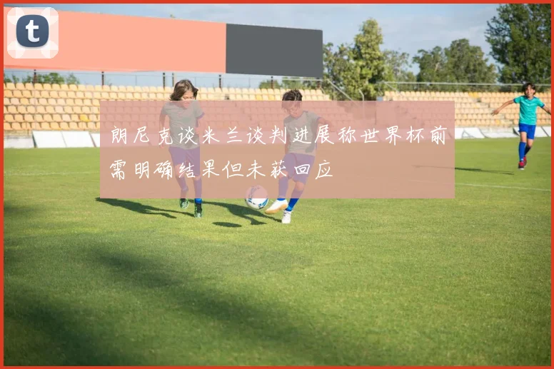朗尼克谈米兰谈判进展称世界杯前需明确结果但未获回应