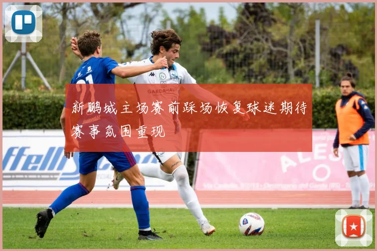 新鹏城主场赛前踩场恢复球迷期待赛事氛围重现