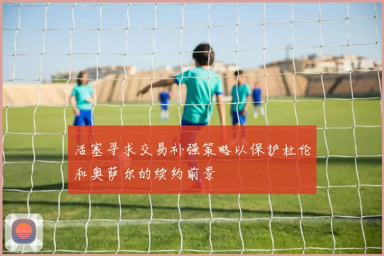 活塞寻求交易补强策略以保护杜伦和奥萨尔的续约前景