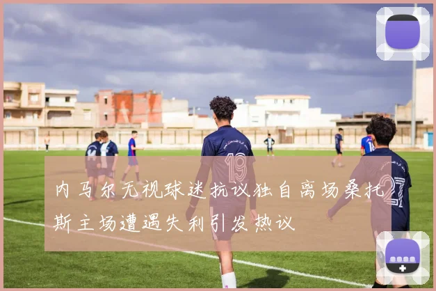 内马尔无视球迷抗议独自离场桑托斯主场遭遇失利引发热议