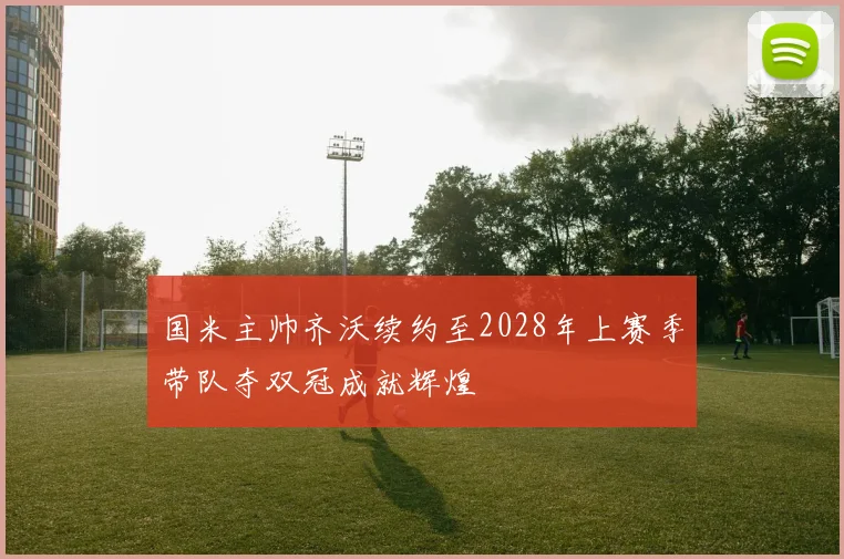 国米主帅齐沃续约至2028年上赛季带队夺双冠成就辉煌