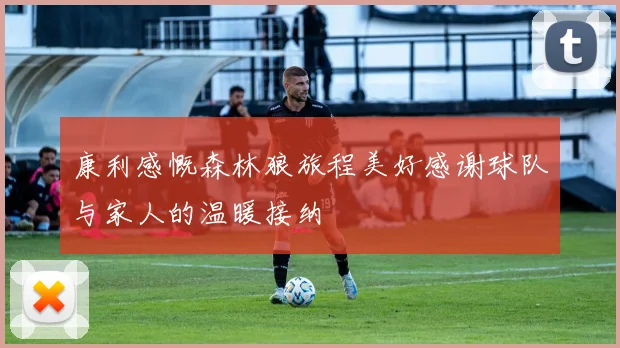 康利感慨森林狼旅程美好感谢球队与家人的温暖接纳