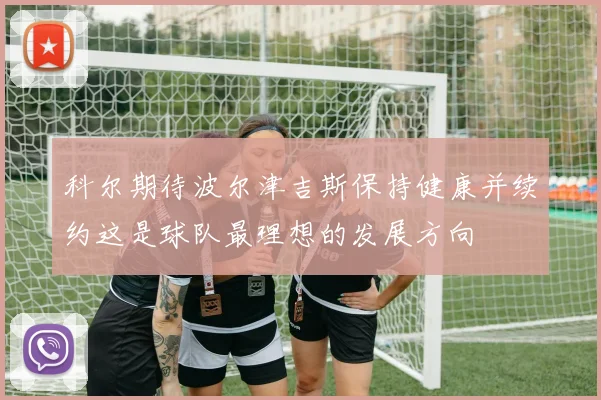 科尔期待波尔津吉斯保持健康并续约这是球队最理想的发展方向