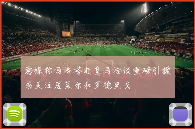 意媒称马洛塔赴皇马洽谈重磅引援或关注居莱尔和罗德里戈