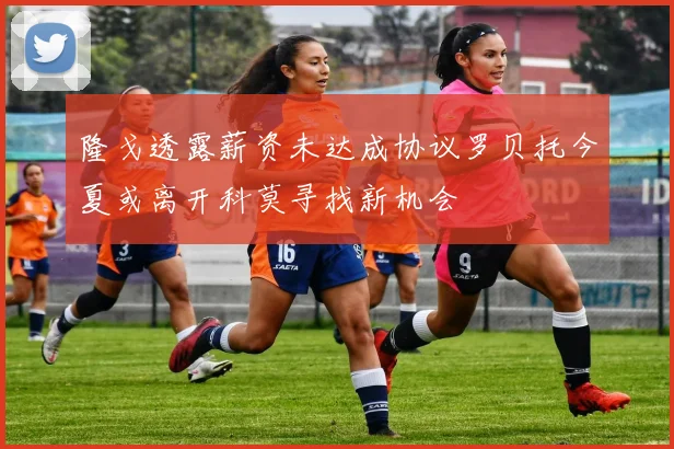 隆戈透露薪资未达成协议罗贝托今夏或离开科莫寻找新机会