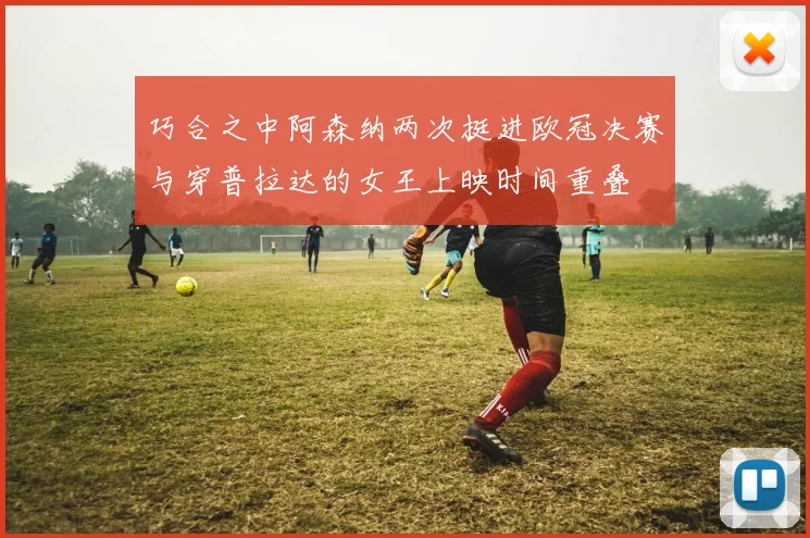 巧合之中阿森纳两次挺进欧冠决赛与穿普拉达的女王上映时间重叠