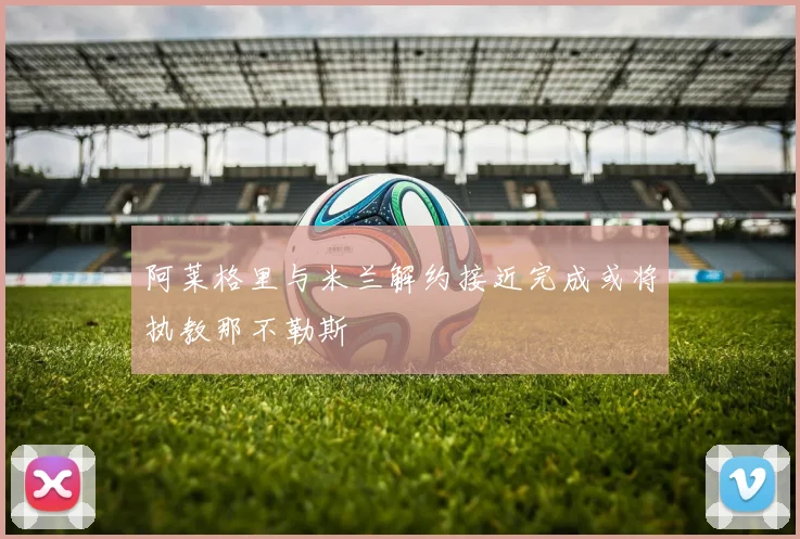 阿莱格里与米兰解约接近完成或将执教那不勒斯