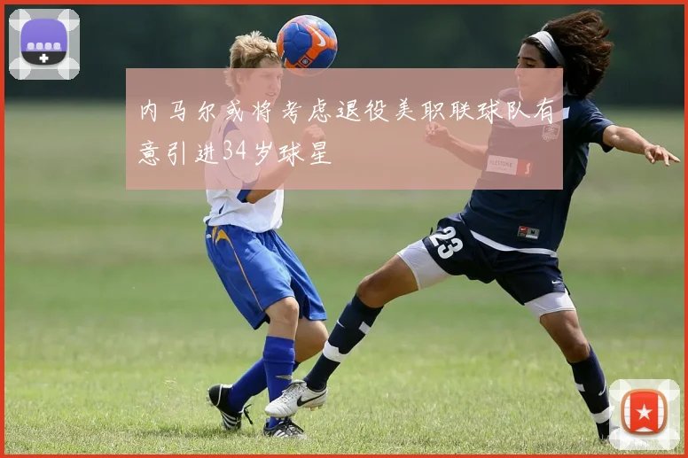 内马尔或将考虑退役美职联球队有意引进34岁球星