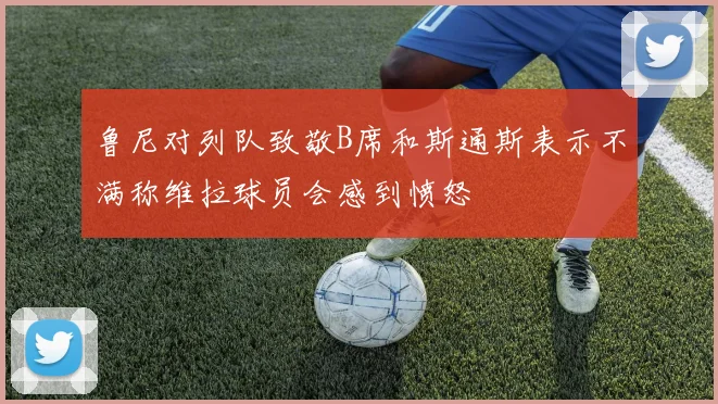 鲁尼对列队致敬B席和斯通斯表示不满称维拉球员会感到愤怒