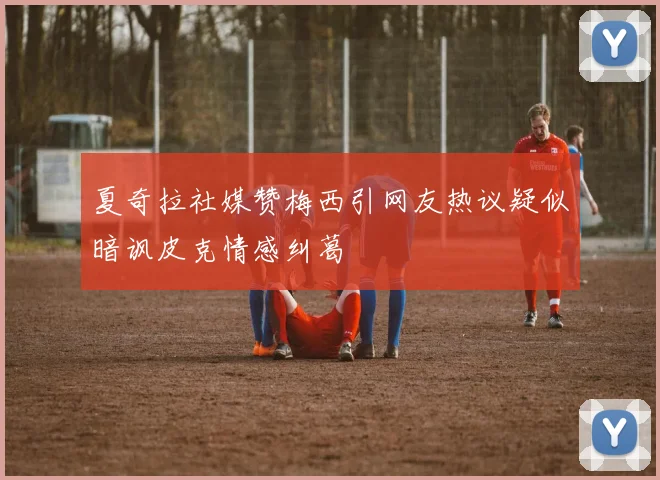 夏奇拉社媒赞梅西引网友热议疑似暗讽皮克情感纠葛