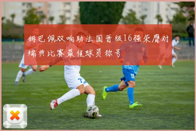 姆巴佩双响助法国晋级16强荣膺对瑞典比赛最佳球员称号