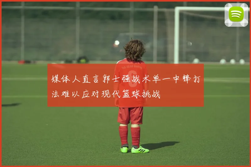 媒体人直言郭士强战术单一中锋打法难以应对现代篮球挑战