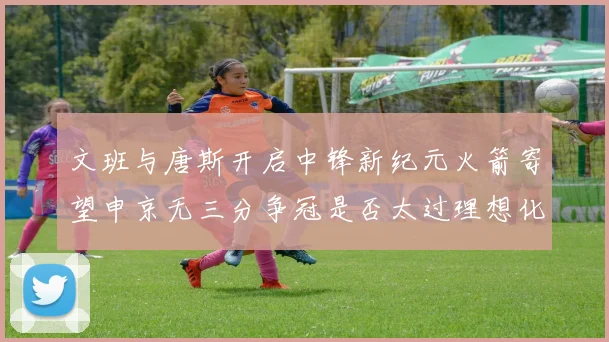文班与唐斯开启中锋新纪元火箭寄望申京无三分争冠是否太过理想化