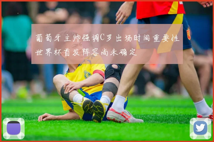 葡萄牙主帅强调C罗出场时间重要性世界杯首发阵容尚未确定
