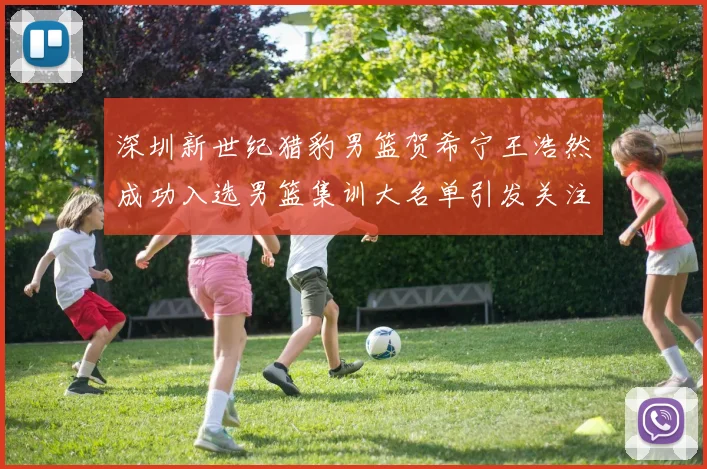 深圳新世纪猎豹男篮贺希宁王浩然成功入选男篮集训大名单引发关注