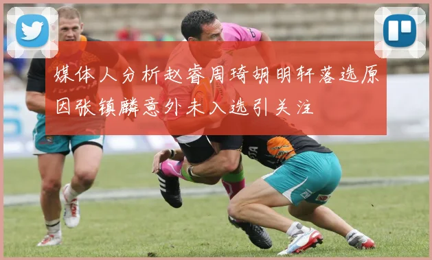媒体人分析赵睿周琦胡明轩落选原因张镇麟意外未入选引关注