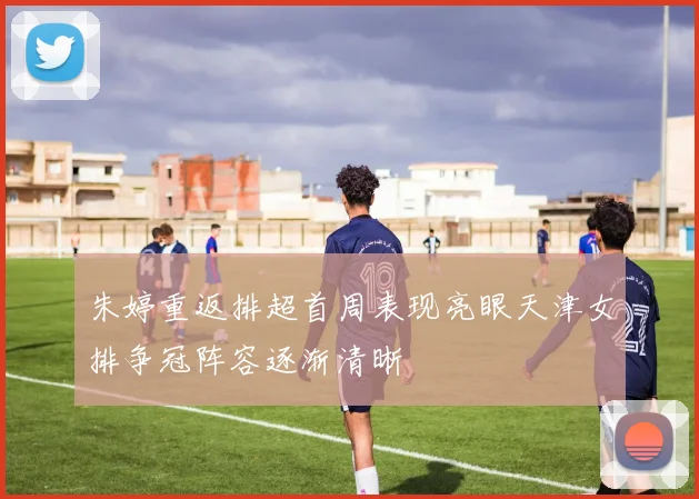 朱婷重返排超首周表现亮眼天津女排争冠阵容逐渐清晰