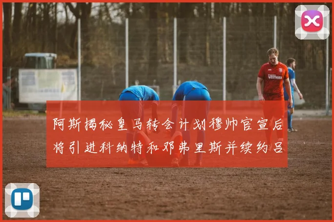 阿斯揭秘皇马转会计划穆帅官宣后将引进科纳特和邓弗里斯并续约吕迪格