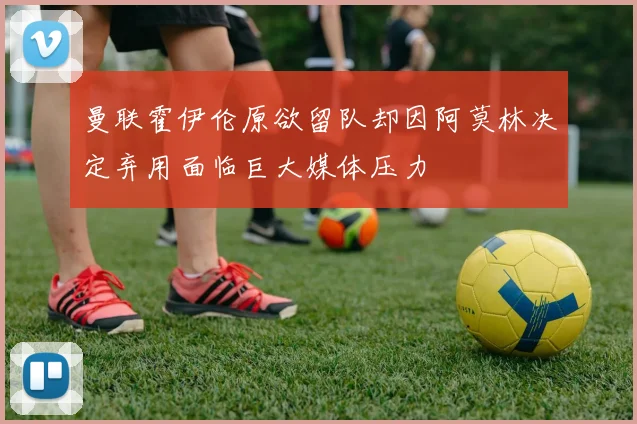 曼联霍伊伦原欲留队却因阿莫林决定弃用面临巨大媒体压力
