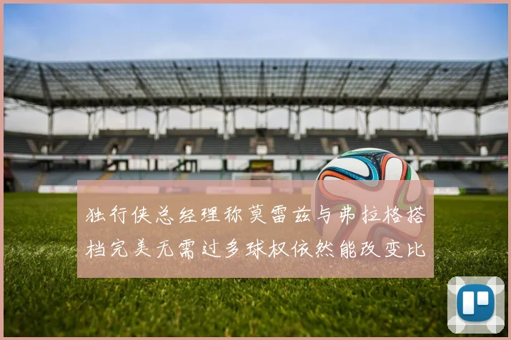 独行侠总经理称莫雷兹与弗拉格搭档完美无需过多球权依然能改变比赛局势